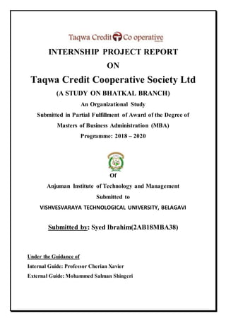 INTERNSHIP PROJECT REPORT
ON
Taqwa Credit Cooperative Society Ltd
(A STUDY ON BHATKAL BRANCH)
An Organizational Study
Submitted in Partial Fulfillment of Award of the Degree of
Masters of Business Administration (MBA)
Programme: 2018 – 2020
Of
Anjuman Institute of Technology and Management
Submitted to
VISHVESVARAYA TECHNOLOGICAL UNIVERSITY, BELAGAVI
Submitted by: Syed Ibrahim(2AB18MBA38)
Under the Guidance of
Internal Guide: Professor Cherian Xavier
External Guide: Mohammed Salman Shingeri
 