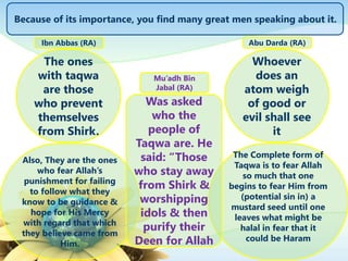 The ones
with taqwa
are those
who prevent
themselves
from Shirk.
Also, They are the ones
who fear Allah’s
punishment for failing
to follow what they
know to be guidance &
hope for His Mercy
with regard that which
they believe came from
Him.
Because of its importance, you find many great men speaking about it.
Ibn Abbas (RA)
Whoever
does an
atom weigh
of good or
evil shall see
it
The Complete form of
Taqwa is to fear Allah
so much that one
begins to fear Him from
(potential sin in) a
mustard seed until one
leaves what might be
halal in fear that it
could be Haram
Abu Darda (RA)
Was asked
who the
people of
Taqwa are. He
said: “Those
who stay away
from Shirk &
worshipping
idols & then
purify their
Deen for Allah
Mu’adh Bin
Jabal (RA)
 