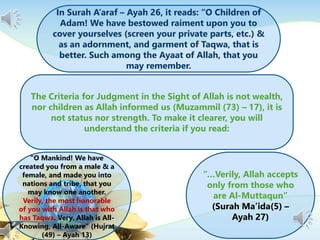 In Surah A’araf – Ayah 26, it reads: “O Children of
Adam! We have bestowed raiment upon you to
cover yourselves (screen your private parts, etc.) &
as an adornment, and garment of Taqwa, that is
better. Such among the Ayaat of Allah, that you
may remember.
The Criteria for Judgment in the Sight of Allah is not wealth,
nor children as Allah informed us (Muzammil (73) – 17), it is
not status nor strength. To make it clearer, you will
understand the criteria if you read:
“O Mankind! We have
created you from a male & a
female, and made you into
nations and tribe, that you
may know one another.
Verily, the most honorable
of you with Allah is that who
has Taqwa. Very, Allah is All-
Knowing, All-Aware” (Hujrat
(49) – Ayah 13)
“…Verily, Allah accepts
only from those who
are Al-Muttaqun”
(Surah Ma’ida(5) –
Ayah 27)
 