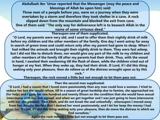 Abdullaah ibn ‘Umar reported that the Messenger (may the peace and
blessings of Allah be upon him) said:
Three men of a people before you, were on a journey when they were
overtaken by a storm and therefore they took shelter in a cave. A rock
slipped down from the mountain and blocked the exit from cave.
One of them said: "The only way for deliverance left is to beseech Allah in the
name of some virtuous deed."
Thereupon one of them supplicated,
"O Lord, my parents were very old, and I used to offer them their nightly drink of milk
before my children and the other members of the family. One day I went astray far away
in search of green trees and could return only after my parent had gone to sleep. When I
had milked the animals and brought their nightly drink to them. They were fast asleep,
but I did not like to disturb them, nor would give any part of the milk to my children and
other members of the family till after my parents had their drink. Thus, with the vessel
in hand, I awaited their awakening till the flush of dawn, while the children cried out of
hunger at my feet. When they woke up, they had their drink. O Lord, if I did this thing
seeking only your pleasure, then do relieve us of the distress wrought upon us by this
rock."
Thereupon, the rock moved a little but not enough to let them pass out.
Then the second man supplicated:
"O Lord, I had a cousin that I loved more passionately than any man could love a woman. I tried to
seduce her but she would refuse, till in a season of great hardship due to famine, she approached me
(for help) and I gave her one hundred and twenty Dinars on the condition that she would have sexual
intercourse with me. She agreed, and when we got together and I was just going to have intercourse
with her, she pleaded, 'Fear Allah, and do not break the seal unlawfully', whereupon I moved away
from her, despite the fact that I desired her most passionately; and I let her keep the money I had
given her. O Lord, if I did this thing seeking only your pleasure, then do move the distress in which we
find ourselves."
Again the rock moved a little but not enough to let them pass out.
 