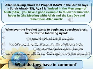 Allah speaking about the Prophet (SAW) in the Qur’an says
in Surah Ahzab (33), Aya 21: “Indeed in the Messenger of
Allah (SAW), you have a good example to follow for him who
hopes in (the Meeting with) Allah and the Last Day and
remembers Allah much”
Whenever the Prophet wants to begin any speech/address,
he recites the following Ayaat:
What do they have in common?
 