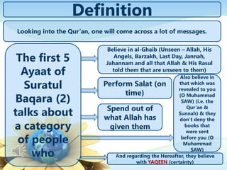 Definition
The first 5
Ayaat of
Suratul
Baqara (2)
talks about
a category
of people
who
Believe in al-Ghaib (Unseen – Allah, His
Angels, Barzakh, Last Day, Jannah,
Jahannam and all that Allah & His Rasul
told them that are unseen to them)
Perform Salat (on
time)
Spend out of
what Allah has
given them
Also believe in
that which was
revealed to you
(O Muhammad
SAW) (i.e. the
Qur’an &
Sunnah) & they
don’t deny the
books that
were sent
before you (O
Muhammad
SAW)
And regarding the Hereafter, they believe
with YAQEEN (certainty)
Looking into the Qur’an, one will come across a lot of messages.
 