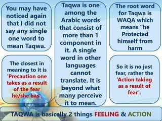 You may have
noticed again
that I did not
say any single
one word to
mean Taqwa.
The root word
for Taqwa is
WAQA which
means “he
Protected
himself from
harm
Taqwa is one
among the
Arabic words
that consist of
more than 1
component in
it. A single
word in other
languages
cannot
translate. It is
beyond what
many perceive
it to mean.
The closest in
meaning to it is
’Precaution one
takes as a result
of the fear
he/she has’.
So it is no just
fear, rather the
‘Action taking
as a result of
fear’.
TAQWA is basically 2 things FEELING & ACTION
 