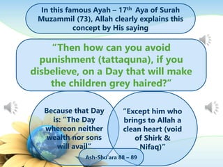 In this famous Ayah – 17th Aya of Surah
Muzammil (73), Allah clearly explains this
concept by His saying
“Then how can you avoid
punishment (tattaquna), if you
disbelieve, on a Day that will make
the children grey haired?”
Because that Day
is: “The Day
whereon neither
wealth nor sons
will avail”
”Except him who
brings to Allah a
clean heart (void
of Shirk &
Nifaq)”
Ash-Shu’ara 88 – 89
 