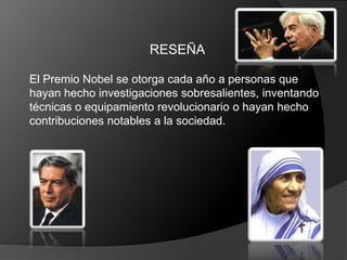 RESEÑA

El Premio Nobel se otorga cada año a personas que
hayan hecho investigaciones sobresalientes, inventando
técnicas o equipamiento revolucionario o hayan hecho
contribuciones notables a la sociedad.
 