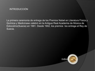 INTRODUCCIÓN



La primera ceremonia de entrega de los Premios Nobel en Literatura Física y
Química y Medicinase celebró en la Antigua Real Academia de Música de
Estocolmo(Suecia) en 1991. Desde 1902, los premios los entrega el Rey de
Suecia.




                                                  índice
 