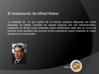El testamento de Alfred Nobel

La totalidad de lo que queda de mi fortuna quedará dispuesta del modo
siguiente: el capital, invertido en valores seguros por mis testamentarios,
constituirá un fondo cuyos intereses serán distribuidos cada año en forma de
premios entre aquéllos que durante el año precedente hayan realizado el mayor
beneficio a la humanidad.




                                                índice
 