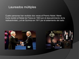 Laureados múltiples

Cuatro personas han recibido dos veces el Premio Nobel. Marie
Curie recibió el Nobel de Física en 1903 por el descubrimiento de la
radioactividad, y el de Química en 1911 por el aislamiento del radio
 