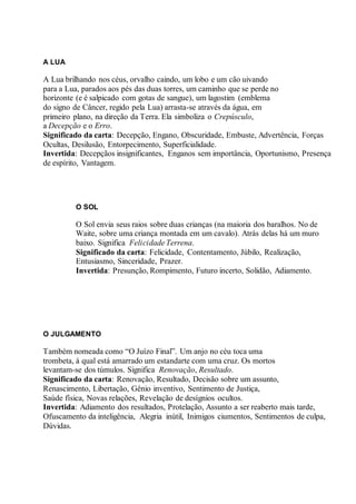 A LUA
A Lua brilhando nos céus, orvalho caindo, um lobo e um cão uivando
para a Lua, parados aos pés das duas torres, um caminho que se perde no
horizonte (e é salpicado com gotas de sangue), um lagostim (emblema
do signo de Câncer, regido pela Lua) arrasta-se através da água, em
primeiro plano, na direção da Terra. Ela simboliza o Crepúsculo,
a Decepção e o Erro.
Significado da carta: Decepção, Engano, Obscuridade, Embuste, Advertência, Forças
Ocultas, Desilusão, Entorpecimento, Superficialidade.
Invertida: Decepçãos insignificantes, Enganos sem importância, Oportunismo, Presença
de espírito, Vantagem.
O SOL
O Sol envia seus raios sobre duas crianças (na maioria dos baralhos. No de
Waite, sobre uma criança montada em um cavalo). Atrás delas há um muro
baixo. Significa Felicidade Terrena.
Significado da carta: Felicidade, Contentamento, Júbilo, Realização,
Entusiasmo, Sinceridade, Prazer.
Invertida: Presunção, Rompimento, Futuro incerto, Solidão, Adiamento.
O JULGAMENTO
Também nomeada como “O Juízo Final”. Um anjo no céu toca uma
trombeta, à qual está amarrado um estandarte com uma cruz. Os mortos
levantam-se dos túmulos. Significa Renovação, Resultado.
Significado da carta: Renovação, Resultado, Decisão sobre um assunto,
Renascimento, Libertação, Gênio inventivo, Sentimento de Justiça,
Saúde física, Novas relações, Revelação de desígnios ocultos.
Invertida: Adiamento dos resultados, Protelação, Assunto a ser reaberto mais tarde,
Ofuscamento da inteligência, Alegria inútil, Inimigos ciumentos, Sentimentos de culpa,
Dúvidas.
 