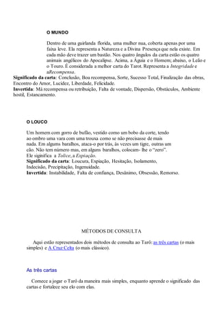 O MUNDO
Dentro de uma guirlanda florida, uma mulher nua, coberta apenas por uma
faixa leve. Ela representa a Natureza e a Divina Presença que nela existe. Em
cada mão deve trazer um bastão. Nos quatro ângulos da carta estão os quatro
animais angélicos do Apocalipse. Acima, a Águia e o Homem; abaixo, o Leão e
o Touro. É considerada a melhor carta do Tarot. Representa a Integridade e
aRecompensa.
Significado da carta: Conclusão, Boa recompensa, Sorte, Sucesso Total, Finalização das obras,
Encontro do Amor, Lucidez, Liberdade, Felicidade.
Invertida: Má recompensa ou retribuição, Falta de vontade, Dispersão, Obstáculos, Ambiente
hostil, Estancamento.
O LOUCO
Um homem com gorro de bufão, vestido como um bobo da corte, tendo
ao ombro uma vara com uma trouxa como se não precisasse de mais
nada. Em algums baralhos, ataca-o por trás, às vezes um tigre, outras um
cão. Não tem número mas, em alguns baralhos, colocam- lhe o “zero”.
Ele siginifica a Tolice, a Expiação.
Significado da carta: Loucura, Expiação, Hesitação, Isolamento,
Indecisão, Precipitação, Ingenuidade.
Invertida: Instabilidade, Falta de confiança, Desânimo, Obsessão, Remorso.
.
.
MÉTODOS DE CONSULTA
Aqui estão representados dois métodos de consulta ao Tarô: as três cartas (o mais
simples) e A Cruz Celta (o mais clássico).
.
As três cartas
Comece a jogar o Tarô da maneira mais simples, enquanto aprende o significado das
cartas e fortalece seu elo com elas.
 