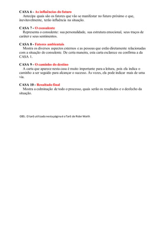 CASA 6 - As influências do futuro
Antecipa quais são os fatores que vão se manifestar no futuro próximo e que,
inevitavelmente, terão influência na situação.
CASA 7 - O consulente
Representa o consulente: sua personalidade, sua estrutura emocional, seus traços de
caráter e seus sentimentos.
CASA 8 - Fatores ambientais
Mostra os diversos aspectos externos e as pessoas que estão diretamente relacionadas
com a situação do consulente. De certa maneira, esta carta esclarece ou confirma a da
CASA 1.
CASA 9 - O caminho do destino
A carta que aparece nesta casa é muito importante para a leitura, pois ela indica o
caminho a ser seguido para alcançar o sucesso. Às vezes, ela pode indicar mais de uma
via.
CASA 10 - Resultado final
Mostra a culminação de todo o processo, quais serão os resultados e o desfecho da
situação.
OBS.:O tarô utilizadonestapáginaé oTarô de RiderWaith
 