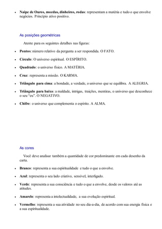  Naipe de Ouros, moedas, dinheiros, rodas: representam a matéria e tudo o que envolve
negócios. Princípio ativo positivo.
As posições geométricas
Atente para os seguintes detalhes nas figuras:
 Pontos: número relativo da pergunta a ser respondida. O FATO.
 Círculo: O universo espiritual. O ESPÍRITO.
 Quadrado: o universo físico. A MATÉRIA.
 Cruz: representa a missão. O KARMA.
 Triângulo para cima: a bondade, a verdade, o universo que se equilibra. A ALEGRIA.
 Triângulo para baixo: a maldade, intrigas, traições, mentiras, o universo que desconhece
o seu “eu”. O NEGATIVO.
 Chifre: o universo que complementa o espírito. A ALMA.
As cores
Você deve analisar também a quantidade de cor predominante em cada desenho da
carta.
 Branco: representa a sua espiritualidade e tudo o que a envolve.
 Azul: representa o seu lado criativo, sensível, interligado.
 Verde: representa a sua consciência e tudo o que a envolve, desde os valores até as
atitudes.
 Amarelo: representa a intelectualidade, a sua evolução espiritual.
 Vermelho: representa a sua atividade no seu dia-a-dia, de acordo com sua energia física e
a sua espiritualidade.
 