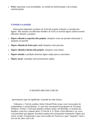  Preto: representa a sua imortalidade, no sentido da transformação e da evolução
matéria/espírito.
A direção e a posição
Outro ponto importante na leitura do Tarot diz respeito à direção e à posição das
figuras. Mas atenção: em diferentes baralhos de Tarot, as mesmas figuras podem assumir
diferentes direções e posições.
 Figura olhando à esquerda dela própria: interprete como um passado relacionado à
pergunta em questão.
 Figura olhando de frente para você: interprete como presente.
 Figura olhando à direita dela própria: interprete como futuro.
 Figura sentada: a predição demorará algum tempo para se concretizar.
 Figura em pé: a predição terá acontecimento rápido.
O SIGNIFICADO DAS CARTAS
Apresentamos aqui um significado resumido de cada Arcano.
Utilizamos o Tarô do ocultista Arthur Edward Waite já que você é um usuário de
computadores e, possivelmente, é o que mais encontrará em programas de Tarô para
Windows. Porém, o Tarô mais popular continua sendo o de Marselha e a maioria dos
baralhos é uma leve variação deste. O Tarô de A. E. Waite é bem diferente e, às vezes,
você perceberá que algumas descrições podem não corresponder exatamente à figura que
estiver ao lado. O importante é que você escolha um Tarô com o qual “simpatize” mais e
crie um elo entre você e ele.
 