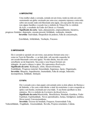 A IMPERATRIZ
Uma mulher alada e coroada, sentada em um trono, tendo na mão um cetro
sustentando um globo encimado por uma cruz, enquanto repousa a outra mão
sobre um escudo onde está blasonada uma águia, em cujo peito há uma cruz
(em alguns baralhos o escudo traz o símbolo de Vênus) Ela é o símbolo
da Ação, o resultado da União da Ciência e a Vontade.
Significado da carta: Ação, planejamento, empreendimento, Iniciativa,
progresso feminino, disposição, encanto pessoal, fertilidade, realização, intuição.
Invertida: Inatividade, Desperdício de poderes, Falta de concentração,
Esterilidade, Infidelidade, Vacilação, Fracasso.
O IMPERADOR
Ele é coroado (e apoiado em um trono, suas pernas formam uma cruz -
como no Tarot de Marselha - e, ao lado dele, sob sua mão esquerda, há
um escudo blasonado com uma águia). Na mão direita, traz um cetro
semelhante ao da Imperatriz. Seu corpo e seus braços formam um
triângulo, do qual a cabeça é o ápice. Ele representa a Realização.
Significado da carta: Realização, efeito, Desenvolvimento,
Estabilidade, Progresso material, Honestidade, Segurança, Apoio, Organização.
Invertida: Bloqueio, Impedimento, Imaturidade, Falta de energia, Indecisão,
incompetência, futilidade, limitação.
.
O PAPA
Ele é coroado com a tiara papal, está sentado entre os dois pilares de Hermes e
de Salomão, e faz com a mão direita o sinal do esoterismo e com a esquerda se
apóia a um bastão, encimado por cruz tripla. À sua frente ajoelham-se dois
ministros. Ele é o símbolo da Caridade e da Beneficência.
Significado da carta:Misericórdia, Beneficência, Bondade, Gentileza, Poder
Espiritual, Espiritualidade, Novos aprendizados, Justiça, Inteligência analítica,
Dever moral, Convencionalismo.
Invertida: Excesso de bondade, Fraqueza, Generosidade Tola,
Vulnerabilidade, Fragilidade, Irracionalidade, Revolta, Projetos retardados, Calúnia.
 