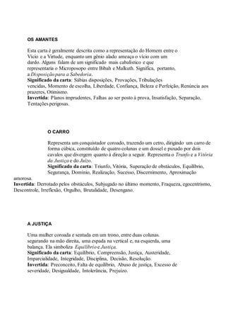 OS AMANTES
Esta carta é geralmente descrita como a representação do Homem entre o
Vício e a Virtude, enquanto um gênio alado ameaça o vício com um
dardo. Alguns falam de um significado mais cabalístico e que
representaria o Microposopo entre Bibah e Malkuth. Significa, portanto,
a Disposição para a Sabedoria.
Significado da carta: Sábias disposições, Provações, Tribulações
vencidas, Momento de escolha, Liberdade, Confiança, Beleza e Perfeição, Renúncia aos
prazeres, Otimismo.
Invertida: Planos imprudentes, Falhas ao ser posto à prova, Insatisfação, Separação,
Tentações perigosas.
O CARRO
Representa um conquistador coroado, trazendo um cetro, dirigindo um carro de
forma cúbica, constituído de quatro colunas e um dossel e puxado por dois
cavalos que divergem quanto à direção a seguir. Representa o Trunfo e a Vitória
da Justiça e do Juízo.
Significado da carta: Triunfo, Vitória, Superação de obstáculos, Equilíbrio,
Segurança, Domínio, Realização, Sucesso, Discernimento, Aproximação
amorosa.
Invertida: Derrotado pelos obstáculos, Subjugado no último momento, Fraqueza, egocentrismo,
Descontrole, Irreflexão, Orgulho, Brutalidade, Desengano.
A JUSTIÇA
Uma mulher coroada e sentada em um trono, entre duas colunas.
segurando na mão direita, uma espada na vertical e, na esquerda, uma
balança. Ela simboliza Equilíbrio e Justiça.
Significado da carta: Equilíbrio, Compreensão, Justiça, Austeridade,
Imparcialidade, Integridade, Disciplina, Decisão, Resolução.
Invertida: Preconceito, Falta de equilíbrio, Abuso de justiça, Excesso de
severidade, Desigualdade, Intolerância, Prejuízo.
 