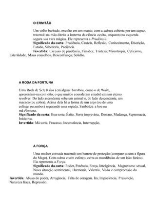 O ERMITÃO
Um velho barbado, envolto em um manto, com a cabeça coberta por um capuz,
trazendo na mão direita a lanterna da ciência oculta, enquanto na esquerda
segura sua vara mágica. Ele representa a Prudência.
Significado da carta: Prudência, Cautela, Reflexão, Conhecimento, Discrição,
Estudo, Sabedoria, Paciência.
Invertida: Excesso de prudência, Timidez, Tristeza, Misantropia, Ceticismo,
Esterilidade, Maus conselhos, Desconfiança, Solidão.
A RODA DA FORTUNA
Uma Roda de Sete Raios (em alguns baralhos, como o de Waite,
apresentam-na com oito, o que muitos consideram errado) em um eterno
revolver. Do lado ascendente sobe um animal e, do lado descendente, um
macaco (ou cobra). Acima dela há a forma de um anjo (ou de uma
esfinge ou ambos) segurando uma espada. Simboliza a boa ou
má Fortuna.
Significado da carta: Boa sorte, Êxito, Sorte imprevista, Destino, Mudança, Supremacia,
Iniciativa.
Invertida: Má sorte, Fracasso, Inconstância, Interrupção.
A FORÇA
Uma mulher coroada trazendo um barrete de proteção (compare-a com a figura
do Mago). Com calma e sem esforço, cerra as mandíbulas de um leão furioso.
Ela representa a Força.
Significado da carta: Poder, Potência, Força, Inteligência, Magnetismo sexual,
Nova situação sentimental, Harmonia, Valentia, Visão e compreensão do
mundo.
Invertida: Abuso do poder, Arrogância, Falta de coragem. Ira, Impaciência, Presunção,
Natureza fraca, Repressão.
 