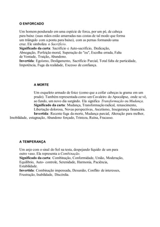 O ENFORCADO
Um homem pendurado em uma espécie de forca, por um pé, de cabeça
para baixo (suas mãos estão amarradas nas costas de tal modo que forma
um triângulo com a ponta para baixo), com as pernas formando uma
cruz. Ele simboliza o Sacrifício.
Significado da carta: Sacrifício e Auto-sacrifício, Dedicação,
Abnegação, Perfeição moral, Superação do "eu", Escolha errada, Falta
de Vontade, Traição, Abandono.
Invertida: Egoísmo, Desligamento, Sacrifício Parcial, Total falta de particidade,
Impotência, Fuga da realidade, Excesso de confiança.
A MORTE
Um esqueleto armado de foice (como que a ceifar cabeças iu grama em um
prado). Também representada como um Cavaleiro do Apocalipse, onde se vê,
ao fundo, um novo dia surgindo. Ela significa Transformação ou Mudança.
Significado da carta: Mudança, Transformação radical, renascimento,
Libertação dolorosa, Novas perspectivas, Ascetismo, Insegurança financeira.
Invertida: Recente fuga da morte, Mudança parcial, Alteração para melhor,
Imobilidade, estagnação, Abandono forçado, Tristeza, Ruína, Fracasso.
A TEMPERANÇA
Um anjo com o sinal do Sol na testa, despejando líquido de um para
outro vaso. Ela representa a Combinação.
Significado da carta: Combinação, Conformidade, União, Moderação,
Equilíbrio, Auto- controle, Serenidade, Harmonia, Paciência,
Estabilidade.
Invertida: Combinação impensada, Desunião, Conflito de interesses,
Frustração, Inabilidade, Discórdia.
 