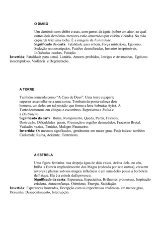 O DIABO
Um demônio com chifre e asas, com garras de águia (sobre um altar, ao qual
outros dois demônios menores estão amarrados por coleira e corda). Na mão
esquerda traz uma tocha. É a imagem da Fatalidade.
Significado da carta: Fatalidade para o bem, Força misteriosa, Egoísmo,
Sedução sem escrúpulos, Paixões desenfreadas, Instintos irreprimíveis,
Influências ocultas, Punição.
Invertida: Fatalidade para o mal, Luxúria, Amores proibidos, Intrigas e Artimanhas, Egoísmo
inescrupuloso, Violência e Degeneração.
A TORRE
Também nomeada como “A Casa de Deus”. Uma torre cujaparte
superior assemelha-se a uma coroa. Tombam de ponta-cabeça dois
homens, um deles em tal posição que forma a letra hebraica Ayin). A
Torre desmorona em chispas e escombros. Representa a Ruína e
a Destruição.
Significado da carta: Ruína, Rompimento, Queda, Perda, Falência,
Destruição, Dificuldades gerais, Presunção e orgulho desmedidos, Fracasso Brutal,
Vaidades vazias, Timidez, Malogro Financeiro.
Invertida: Os mesmos significados, geralmente em maior grau. Pode indicar também
Catástrofe, Ruína, Acidente, Terremoto.
A ESTRELA
Uma figura feminina nua despeja água de dois vasos. Acima dela, no céu,
brilha a Estrela resplandescente dos Magos (rodeada por sete outras), crescem
árvores e plantas sob sua mágica influência e em uma delas pousa a borboleta
de Psique. Ela é a estrela daEsperança.
Significado da carta: Esperança, Espectativa, Brilhantes promessas, Inspiração
criadora, Autoconfiança, Otimismo, Energia, Satisfação.
Invertida: Esperanças frustradas, Decepção com as expectativas realizadas em menor grau,
Desunião, Desapontamento, Interrupção.
 