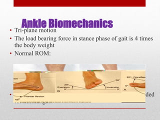 Ankle Biomechanics• Tri-plane motion
• The load bearing force in stance phase of gait is 4 times
the body weight
• Normal ROM:
• At least 10 degrees of dorsiflexion (extension) is needed
for normal gait
 