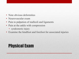 Physical Exam
• Note obvious deformities
• Neurovascular exam
• Pain to palpation of malleoli and ligaments
• Pain at the ankle with compression
• syndesmotic injury
• Examine the hindfoot and forefoot for associated injuries
 