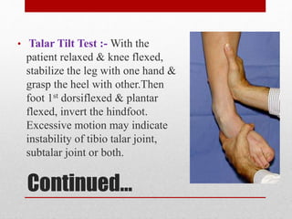 Continued…
• Talar Tilt Test :- With the
patient relaxed & knee flexed,
stabilize the leg with one hand &
grasp the heel with other.Then
foot 1st dorsiflexed & plantar
flexed, invert the hindfoot.
Excessive motion may indicate
instability of tibio talar joint,
subtalar joint or both.
 