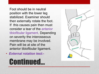 Continued…
• External rotation test:-
Foot should be in neutral
position with the lower leg
stabilized. Examiner should
then externally rotate the foot.
If this causes pain then must
consider a tear of the anterior
tibiofibular ligament. Depending
on severity the interosseous
membrane may be involved.
Pain will be at site of the
anterior tibiofibular ligament.
 