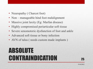 ABSOLUTE
CONTRAINDICATION
• Neuropathy ( Charcot foot)
• Non – manageable hind foot malalignment
• Massive joint laxity (Eg: Marfan disease)
• Highly compromised periarticular soft tissue
• Severe senomotoric dysfunction of foot and ankle
• Advanced soft tissue or bony infection
• AVN of talus ( needs custom made implants )
25
5/10/2015
 