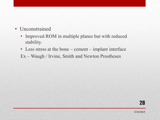 • Unconstrained
• Improved ROM in multiple planes but with reduced
stability.
• Less stress at the bone – cement – implant interface
Ex – Waugh / Irvine, Smith and Newton Prostheses
5/10/2015
28
 