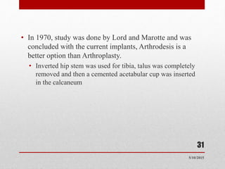 • In 1970, study was done by Lord and Marotte and was
concluded with the current implants, Arthrodesis is a
better option than Arthroplasty.
• Inverted hip stem was used for tibia, talus was completely
removed and then a cemented acetabular cup was inserted
in the calcaneum
31
5/10/2015
 
