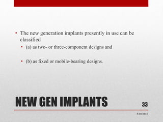NEW GEN IMPLANTS
• The new generation implants presently in use can be
classified
• (a) as two- or three-component designs and
• (b) as fixed or mobile-bearing designs.
33
5/10/2015
 