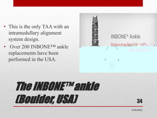 The INBONE™ ankle
(Boulder, USA)
• This is the only TAA with an
intramedullary alignment
system design.
• Over 200 INBONE™ ankle
replacements have been
performed in the USA.
34
5/10/2015
 