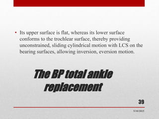 The BP total ankle
replacement
• Its upper surface is flat, whereas its lower surface
conforms to the trochlear surface, thereby providing
unconstrained, sliding cylindrical motion with LCS on the
bearing surfaces, allowing inversion, eversion motion.
39
5/10/2015
 