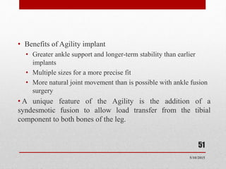 • Benefits of Agility implant
• Greater ankle support and longer-term stability than earlier
implants
• Multiple sizes for a more precise fit
• More natural joint movement than is possible with ankle fusion
surgery
• A unique feature of the Agility is the addition of a
syndesmotic fusion to allow load transfer from the tibial
component to both bones of the leg.
51
5/10/2015
 
