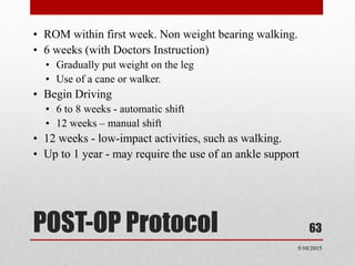 POST-OP Protocol
• ROM within first week. Non weight bearing walking.
• 6 weeks (with Doctors Instruction)
• Gradually put weight on the leg
• Use of a cane or walker.
• Begin Driving
• 6 to 8 weeks - automatic shift
• 12 weeks – manual shift
• 12 weeks - low-impact activities, such as walking.
• Up to 1 year - may require the use of an ankle support
63
5/10/2015
 