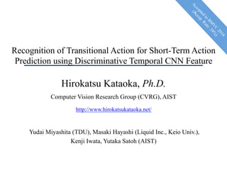 Recognition of Transitional Action for Short-Term Action
Prediction using Discriminative Temporal CNN Feature
Hirokatsu Kataoka, Ph.D.
Computer Vision Research Group (CVRG), AIST
http://www.hirokatsukataoka.net/
Yudai Miyashita (TDU), Masaki Hayashi (Liquid Inc., Keio Univ.)，
Kenji Iwata, Yutaka Satoh (AIST)
 
