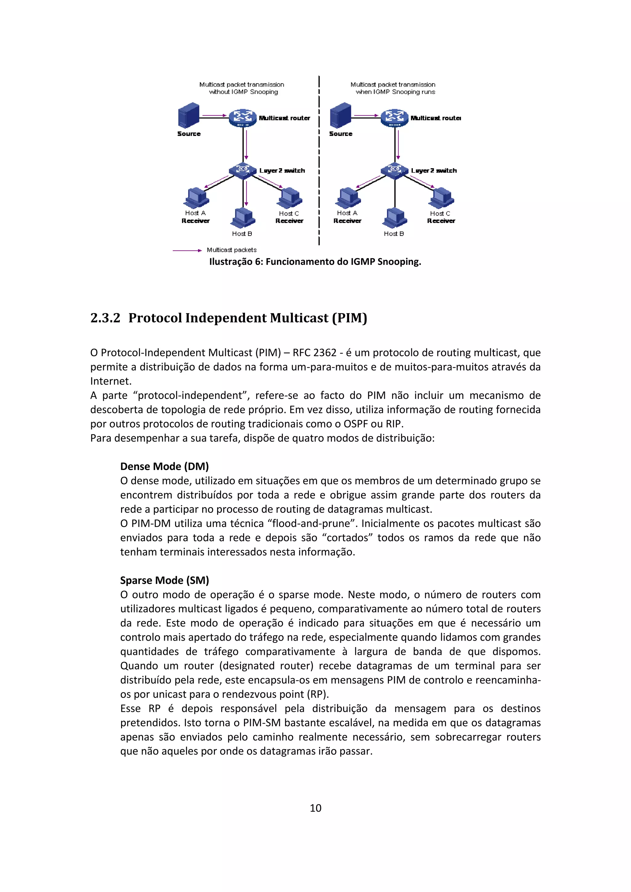 Ilustração 6: Funcionamento do IGMP Snooping.




2.3.2 Protocol Independent Multicast (PIM)

O Protocol-Independent Multicast (PIM) – RFC 2362 - é um protocolo de routing multicast, que
permite a distribuição de dados na forma um-para-muitos e de muitos-para-muitos através da
Internet.
A parte “protocol-independent”, refere-se ao facto do PIM não incluir um mecanismo de
descoberta de topologia de rede próprio. Em vez disso, utiliza informação de routing fornecida
por outros protocolos de routing tradicionais como o OSPF ou RIP.
Para desempenhar a sua tarefa, dispõe de quatro modos de distribuição:

      Dense Mode (DM)
      O dense mode, utilizado em situações em que os membros de um determinado grupo se
      encontrem distribuídos por toda a rede e obrigue assim grande parte dos routers da
      rede a participar no processo de routing de datagramas multicast.
      O PIM-DM utiliza uma técnica “flood-and-prune”. Inicialmente os pacotes multicast são
      enviados para toda a rede e depois são “cortados” todos os ramos da rede que não
      tenham terminais interessados nesta informação.

      Sparse Mode (SM)
      O outro modo de operação é o sparse mode. Neste modo, o número de routers com
      utilizadores multicast ligados é pequeno, comparativamente ao número total de routers
      da rede. Este modo de operação é indicado para situações em que é necessário um
      controlo mais apertado do tráfego na rede, especialmente quando lidamos com grandes
      quantidades de tráfego comparativamente à largura de banda de que dispomos.
      Quando um router (designated router) recebe datagramas de um terminal para ser
      distribuído pela rede, este encapsula-os em mensagens PIM de controlo e reencaminha-
      os por unicast para o rendezvous point (RP).
      Esse RP é depois responsável pela distribuição da mensagem para os destinos
      pretendidos. Isto torna o PIM-SM bastante escalável, na medida em que os datagramas
      apenas são enviados pelo caminho realmente necessário, sem sobrecarregar routers
      que não aqueles por onde os datagramas irão passar.



                                             10
 