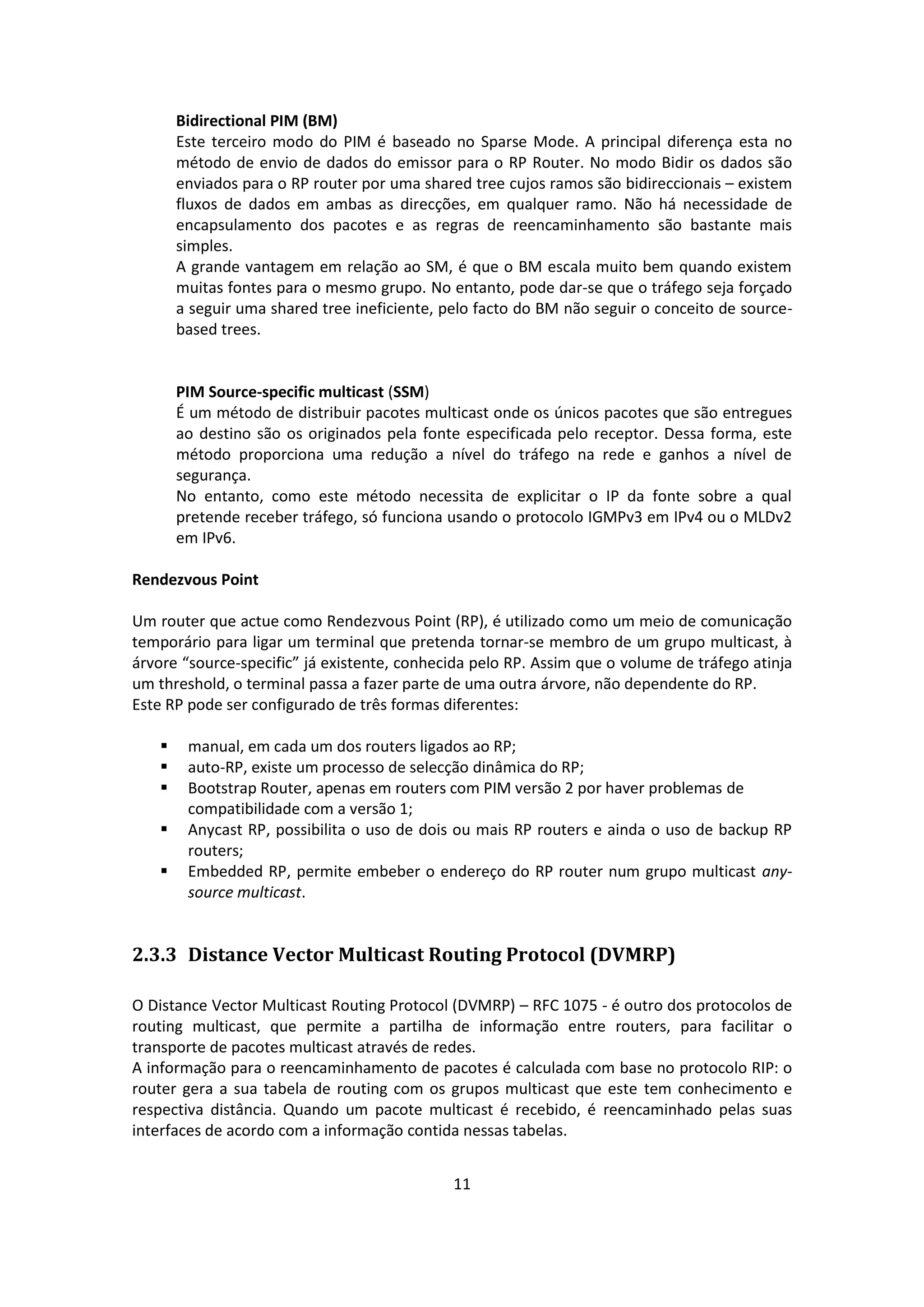 Bidirectional PIM (BM)
       Este terceiro modo do PIM é baseado no Sparse Mode. A principal diferença esta no
       método de envio de dados do emissor para o RP Router. No modo Bidir os dados são
       enviados para o RP router por uma shared tree cujos ramos são bidireccionais – existem
       fluxos de dados em ambas as direcções, em qualquer ramo. Não há necessidade de
       encapsulamento dos pacotes e as regras de reencaminhamento são bastante mais
       simples.
       A grande vantagem em relação ao SM, é que o BM escala muito bem quando existem
       muitas fontes para o mesmo grupo. No entanto, pode dar-se que o tráfego seja forçado
       a seguir uma shared tree ineficiente, pelo facto do BM não seguir o conceito de source-
       based trees.


       PIM Source-specific multicast (SSM)
       É um método de distribuir pacotes multicast onde os únicos pacotes que são entregues
       ao destino são os originados pela fonte especificada pelo receptor. Dessa forma, este
       método proporciona uma redução a nível do tráfego na rede e ganhos a nível de
       segurança.
       No entanto, como este método necessita de explicitar o IP da fonte sobre a qual
       pretende receber tráfego, só funciona usando o protocolo IGMPv3 em IPv4 ou o MLDv2
       em IPv6.

Rendezvous Point

Um router que actue como Rendezvous Point (RP), é utilizado como um meio de comunicação
temporário para ligar um terminal que pretenda tornar-se membro de um grupo multicast, à
árvore “source-specific” já existente, conhecida pelo RP. Assim que o volume de tráfego atinja
um threshold, o terminal passa a fazer parte de uma outra árvore, não dependente do RP.
Este RP pode ser configurado de três formas diferentes:

       manual, em cada um dos routers ligados ao RP;
       auto-RP, existe um processo de selecção dinâmica do RP;
       Bootstrap Router, apenas em routers com PIM versão 2 por haver problemas de
        compatibilidade com a versão 1;
       Anycast RP, possibilita o uso de dois ou mais RP routers e ainda o uso de backup RP
        routers;
       Embedded RP, permite embeber o endereço do RP router num grupo multicast any-
        source multicast.


2.3.3 Distance Vector Multicast Routing Protocol (DVMRP)

O Distance Vector Multicast Routing Protocol (DVMRP) – RFC 1075 - é outro dos protocolos de
routing multicast, que permite a partilha de informação entre routers, para facilitar o
transporte de pacotes multicast através de redes.
A informação para o reencaminhamento de pacotes é calculada com base no protocolo RIP: o
router gera a sua tabela de routing com os grupos multicast que este tem conhecimento e
respectiva distância. Quando um pacote multicast é recebido, é reencaminhado pelas suas
interfaces de acordo com a informação contida nessas tabelas.


                                              11
 