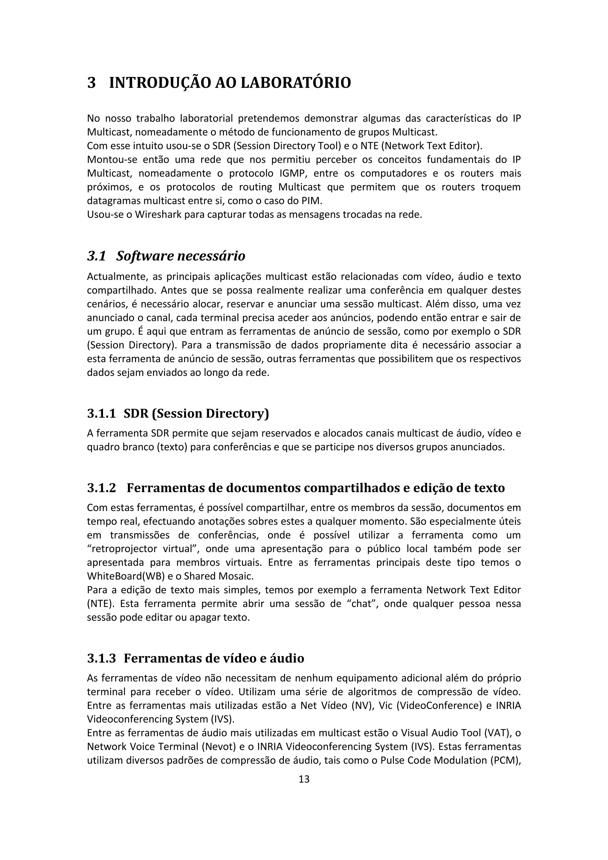 3 INTRODUÇÃO AO LABORATÓRIO

No nosso trabalho laboratorial pretendemos demonstrar algumas das características do IP
Multicast, nomeadamente o método de funcionamento de grupos Multicast.
Com esse intuito usou-se o SDR (Session Directory Tool) e o NTE (Network Text Editor).
Montou-se então uma rede que nos permitiu perceber os conceitos fundamentais do IP
Multicast, nomeadamente o protocolo IGMP, entre os computadores e os routers mais
próximos, e os protocolos de routing Multicast que permitem que os routers troquem
datagramas multicast entre si, como o caso do PIM.
Usou-se o Wireshark para capturar todas as mensagens trocadas na rede.


3.1 Software necessário
Actualmente, as principais aplicações multicast estão relacionadas com vídeo, áudio e texto
compartilhado. Antes que se possa realmente realizar uma conferência em qualquer destes
cenários, é necessário alocar, reservar e anunciar uma sessão multicast. Além disso, uma vez
anunciado o canal, cada terminal precisa aceder aos anúncios, podendo então entrar e sair de
um grupo. É aqui que entram as ferramentas de anúncio de sessão, como por exemplo o SDR
(Session Directory). Para a transmissão de dados propriamente dita é necessário associar a
esta ferramenta de anúncio de sessão, outras ferramentas que possibilitem que os respectivos
dados sejam enviados ao longo da rede.


3.1.1 SDR (Session Directory)
A ferramenta SDR permite que sejam reservados e alocados canais multicast de áudio, vídeo e
quadro branco (texto) para conferências e que se participe nos diversos grupos anunciados.


3.1.2 Ferramentas de documentos compartilhados e edição de texto
Com estas ferramentas, é possível compartilhar, entre os membros da sessão, documentos em
tempo real, efectuando anotações sobres estes a qualquer momento. São especialmente úteis
em transmissões de conferências, onde é possível utilizar a ferramenta como um
“retroprojector virtual”, onde uma apresentação para o público local também pode ser
apresentada para membros virtuais. Entre as ferramentas principais deste tipo temos o
WhiteBoard(WB) e o Shared Mosaic.
Para a edição de texto mais simples, temos por exemplo a ferramenta Network Text Editor
(NTE). Esta ferramenta permite abrir uma sessão de “chat”, onde qualquer pessoa nessa
sessão pode editar ou apagar texto.


3.1.3 Ferramentas de vídeo e áudio
As ferramentas de vídeo não necessitam de nenhum equipamento adicional além do próprio
terminal para receber o vídeo. Utilizam uma série de algoritmos de compressão de vídeo.
Entre as ferramentas mais utilizadas estão a Net Vídeo (NV), Vic (VideoConference) e INRIA
Videoconferencing System (IVS).
Entre as ferramentas de áudio mais utilizadas em multicast estão o Visual Audio Tool (VAT), o
Network Voice Terminal (Nevot) e o INRIA Videoconferencing System (IVS). Estas ferramentas
utilizam diversos padrões de compressão de áudio, tais como o Pulse Code Modulation (PCM),
                                             13
 