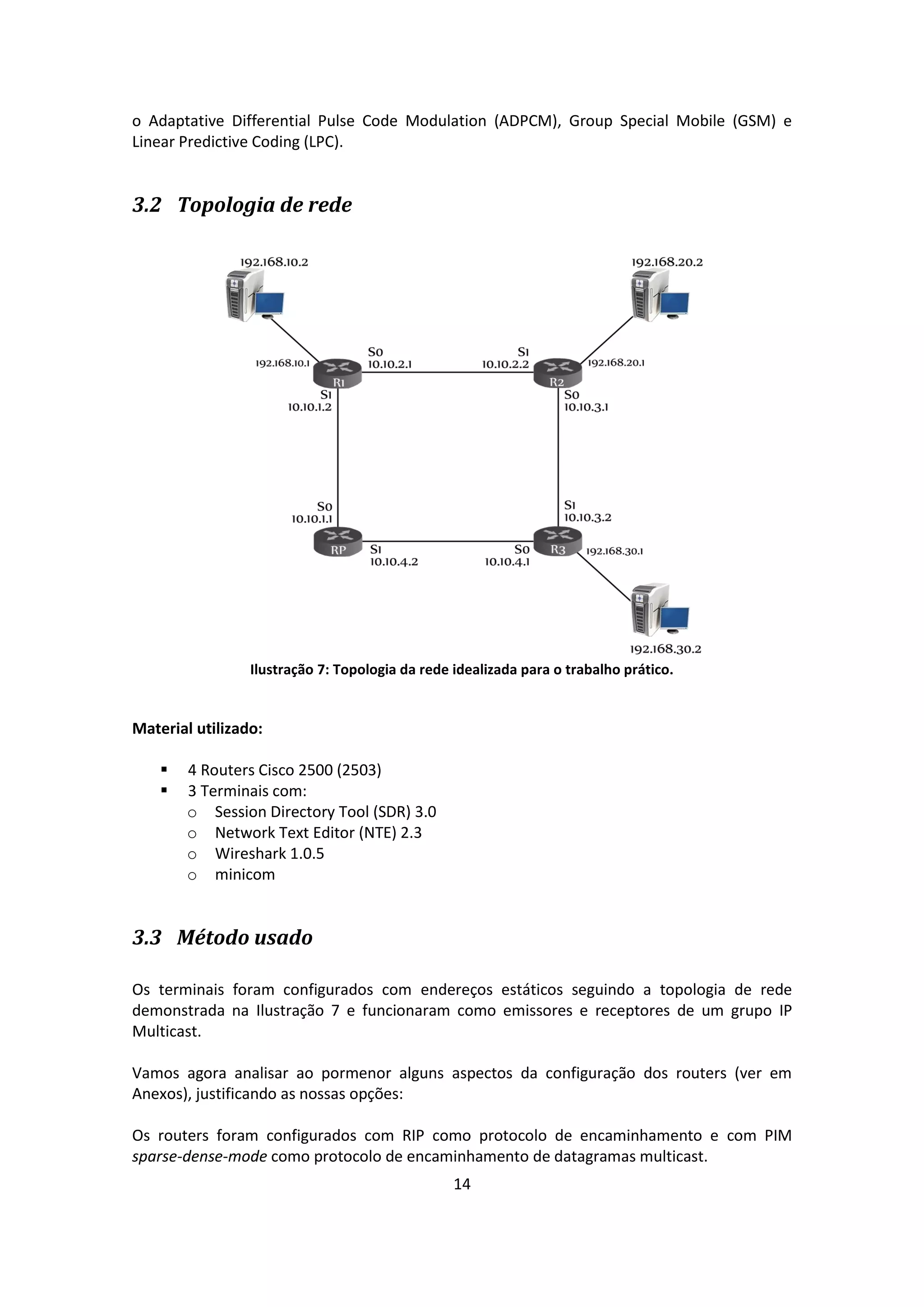 o Adaptative Differential Pulse Code Modulation (ADPCM), Group Special Mobile (GSM) e
Linear Predictive Coding (LPC).


3.2 Topologia de rede




                 Ilustração 7: Topologia da rede idealizada para o trabalho prático.


Material utilizado:

       4 Routers Cisco 2500 (2503)
       3 Terminais com:
        o Session Directory Tool (SDR) 3.0
        o Network Text Editor (NTE) 2.3
        o Wireshark 1.0.5
        o minicom


3.3 Método usado

Os terminais foram configurados com endereços estáticos seguindo a topologia de rede
demonstrada na Ilustração 7 e funcionaram como emissores e receptores de um grupo IP
Multicast.

Vamos agora analisar ao pormenor alguns aspectos da configuração dos routers (ver em
Anexos), justificando as nossas opções:

Os routers foram configurados com RIP como protocolo de encaminhamento e com PIM
sparse-dense-mode como protocolo de encaminhamento de datagramas multicast.
                                                 14
 