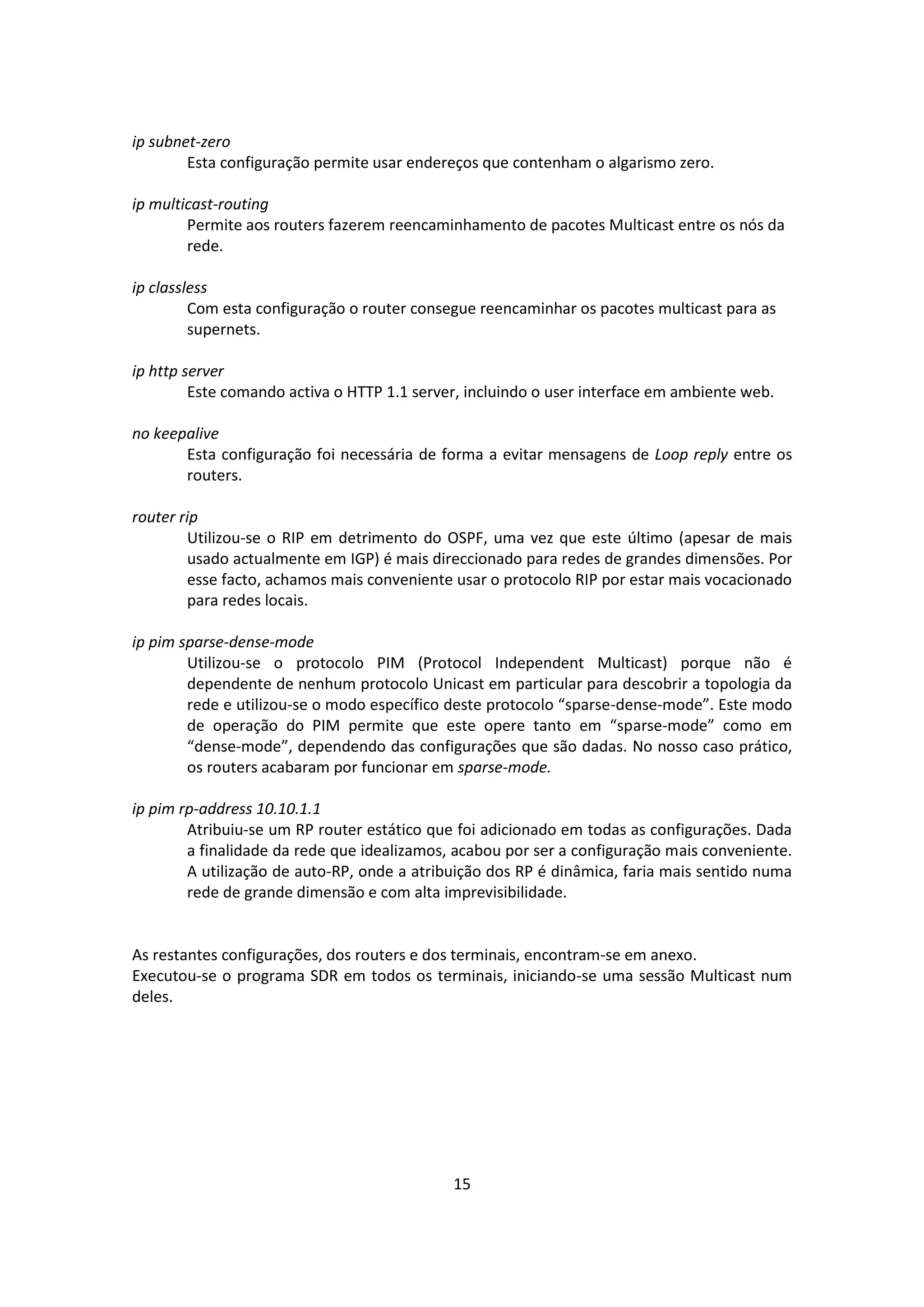 ip subnet-zero
        Esta configuração permite usar endereços que contenham o algarismo zero.

ip multicast-routing
        Permite aos routers fazerem reencaminhamento de pacotes Multicast entre os nós da
        rede.

ip classless
         Com esta configuração o router consegue reencaminhar os pacotes multicast para as
         supernets.

ip http server
         Este comando activa o HTTP 1.1 server, incluindo o user interface em ambiente web.

no keepalive
       Esta configuração foi necessária de forma a evitar mensagens de Loop reply entre os
       routers.

router rip
        Utilizou-se o RIP em detrimento do OSPF, uma vez que este último (apesar de mais
        usado actualmente em IGP) é mais direccionado para redes de grandes dimensões. Por
        esse facto, achamos mais conveniente usar o protocolo RIP por estar mais vocacionado
        para redes locais.

ip pim sparse-dense-mode
        Utilizou-se o protocolo PIM (Protocol Independent Multicast) porque não é
        dependente de nenhum protocolo Unicast em particular para descobrir a topologia da
        rede e utilizou-se o modo específico deste protocolo “sparse-dense-mode”. Este modo
        de operação do PIM permite que este opere tanto em “sparse-mode” como em
        “dense-mode”, dependendo das configurações que são dadas. No nosso caso prático,
        os routers acabaram por funcionar em sparse-mode.

ip pim rp-address 10.10.1.1
        Atribuiu-se um RP router estático que foi adicionado em todas as configurações. Dada
        a finalidade da rede que idealizamos, acabou por ser a configuração mais conveniente.
        A utilização de auto-RP, onde a atribuição dos RP é dinâmica, faria mais sentido numa
        rede de grande dimensão e com alta imprevisibilidade.


As restantes configurações, dos routers e dos terminais, encontram-se em anexo.
Executou-se o programa SDR em todos os terminais, iniciando-se uma sessão Multicast num
deles.




                                             15
 