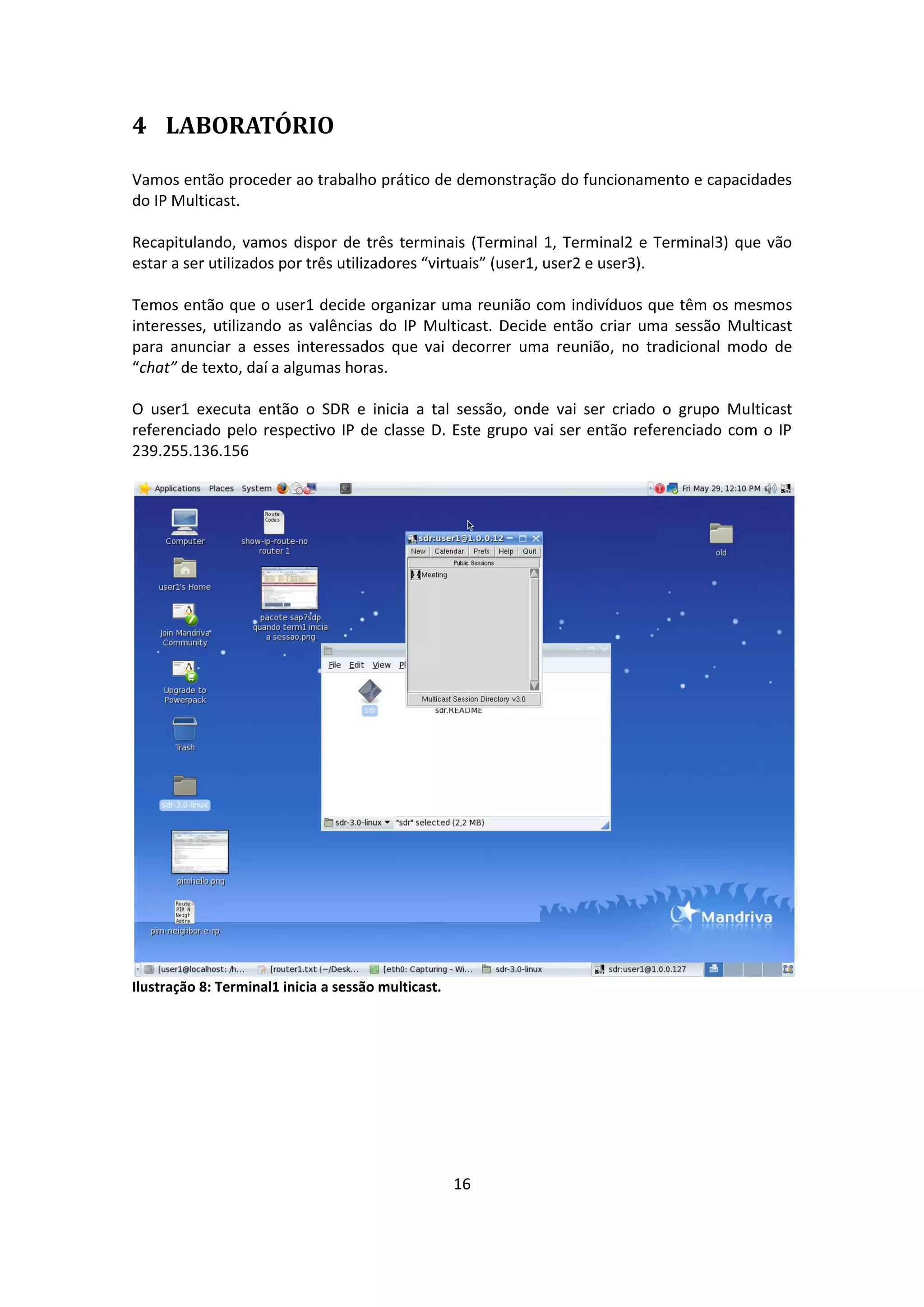 4 LABORATÓRIO

Vamos então proceder ao trabalho prático de demonstração do funcionamento e capacidades
do IP Multicast.

Recapitulando, vamos dispor de três terminais (Terminal 1, Terminal2 e Terminal3) que vão
estar a ser utilizados por três utilizadores “virtuais” (user1, user2 e user3).

Temos então que o user1 decide organizar uma reunião com indivíduos que têm os mesmos
interesses, utilizando as valências do IP Multicast. Decide então criar uma sessão Multicast
para anunciar a esses interessados que vai decorrer uma reunião, no tradicional modo de
“chat” de texto, daí a algumas horas.

O user1 executa então o SDR e inicia a tal sessão, onde vai ser criado o grupo Multicast
referenciado pelo respectivo IP de classe D. Este grupo vai ser então referenciado com o IP
239.255.136.156




Ilustração 8: Terminal1 inicia a sessão multicast.




                                                     16
 