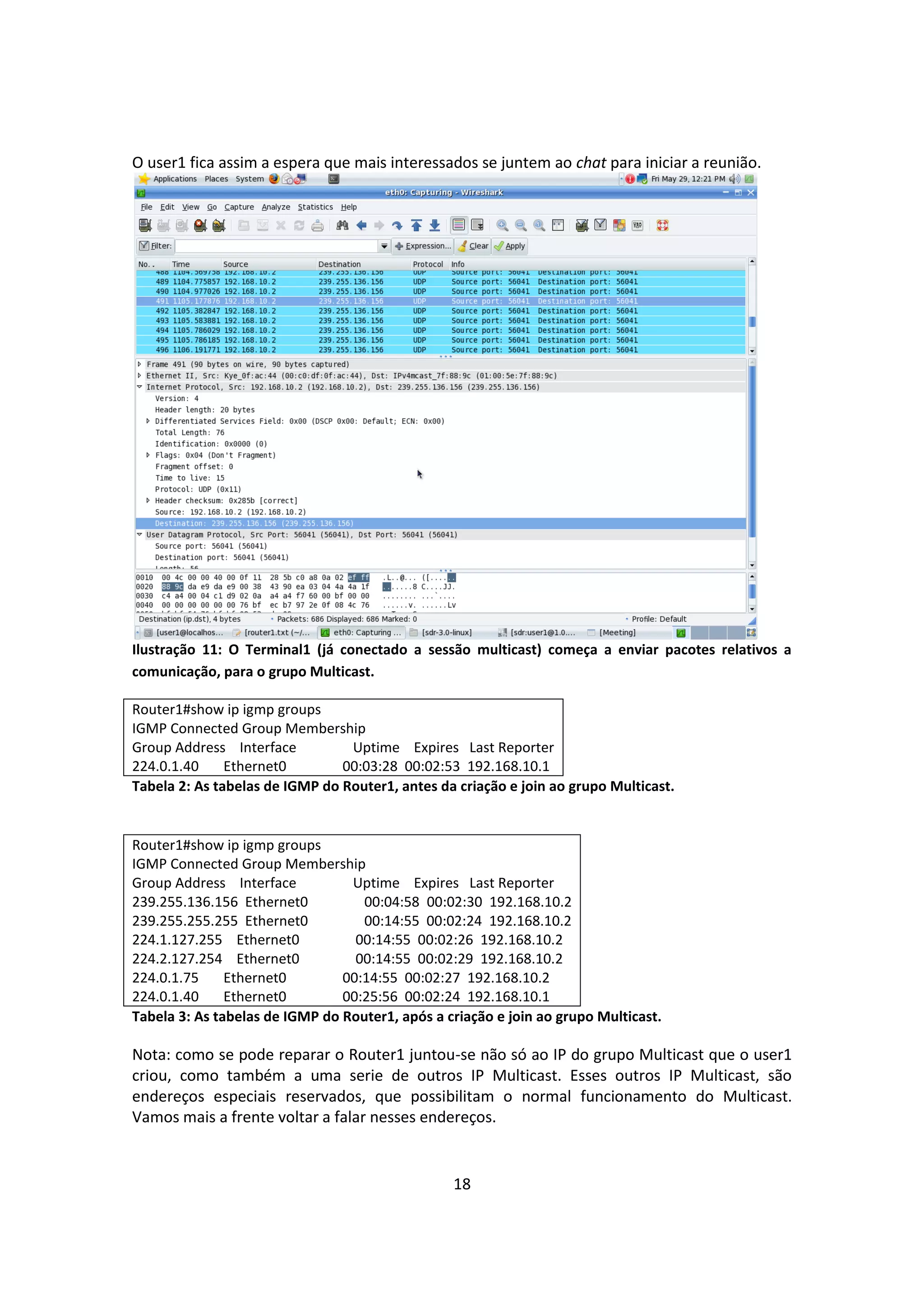 O user1 fica assim a espera que mais interessados se juntem ao chat para iniciar a reunião.




Ilustração 11: O Terminal1 (já conectado a sessão multicast) começa a enviar pacotes relativos a
comunicação, para o grupo Multicast.

Router1#show ip igmp groups
IGMP Connected Group Membership
Group Address Interface          Uptime Expires Last Reporter
224.0.1.40     Ethernet0        00:03:28 00:02:53 192.168.10.1
Tabela 2: As tabelas de IGMP do Router1, antes da criação e join ao grupo Multicast.


Router1#show ip igmp groups
IGMP Connected Group Membership
Group Address Interface          Uptime Expires Last Reporter
239.255.136.156 Ethernet0          00:04:58 00:02:30 192.168.10.2
239.255.255.255 Ethernet0          00:14:55 00:02:24 192.168.10.2
224.1.127.255 Ethernet0           00:14:55 00:02:26 192.168.10.2
224.2.127.254 Ethernet0           00:14:55 00:02:29 192.168.10.2
224.0.1.75     Ethernet0        00:14:55 00:02:27 192.168.10.2
224.0.1.40     Ethernet0        00:25:56 00:02:24 192.168.10.1
Tabela 3: As tabelas de IGMP do Router1, após a criação e join ao grupo Multicast.

Nota: como se pode reparar o Router1 juntou-se não só ao IP do grupo Multicast que o user1
criou, como também a uma serie de outros IP Multicast. Esses outros IP Multicast, são
endereços especiais reservados, que possibilitam o normal funcionamento do Multicast.
Vamos mais a frente voltar a falar nesses endereços.


                                                 18
 