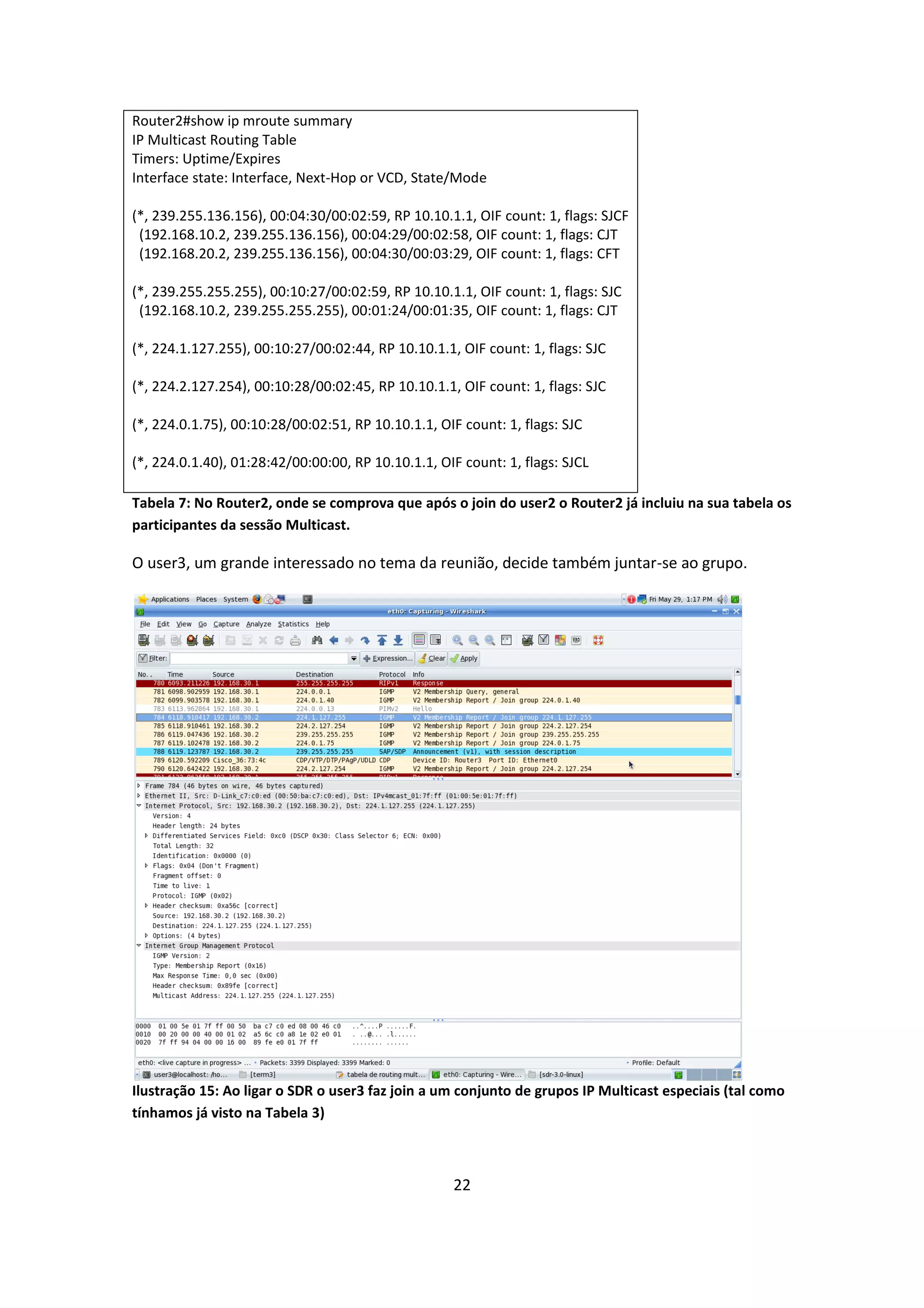 Router2#show ip mroute summary
IP Multicast Routing Table
Timers: Uptime/Expires
Interface state: Interface, Next-Hop or VCD, State/Mode

(*, 239.255.136.156), 00:04:30/00:02:59, RP 10.10.1.1, OIF count: 1, flags: SJCF
 (192.168.10.2, 239.255.136.156), 00:04:29/00:02:58, OIF count: 1, flags: CJT
 (192.168.20.2, 239.255.136.156), 00:04:30/00:03:29, OIF count: 1, flags: CFT

(*, 239.255.255.255), 00:10:27/00:02:59, RP 10.10.1.1, OIF count: 1, flags: SJC
 (192.168.10.2, 239.255.255.255), 00:01:24/00:01:35, OIF count: 1, flags: CJT

(*, 224.1.127.255), 00:10:27/00:02:44, RP 10.10.1.1, OIF count: 1, flags: SJC

(*, 224.2.127.254), 00:10:28/00:02:45, RP 10.10.1.1, OIF count: 1, flags: SJC

(*, 224.0.1.75), 00:10:28/00:02:51, RP 10.10.1.1, OIF count: 1, flags: SJC

(*, 224.0.1.40), 01:28:42/00:00:00, RP 10.10.1.1, OIF count: 1, flags: SJCL

Tabela 7: No Router2, onde se comprova que após o join do user2 o Router2 já incluiu na sua tabela os
participantes da sessão Multicast.

O user3, um grande interessado no tema da reunião, decide também juntar-se ao grupo.




Ilustração 15: Ao ligar o SDR o user3 faz join a um conjunto de grupos IP Multicast especiais (tal como
tínhamos já visto na Tabela 3)



                                                    22
 