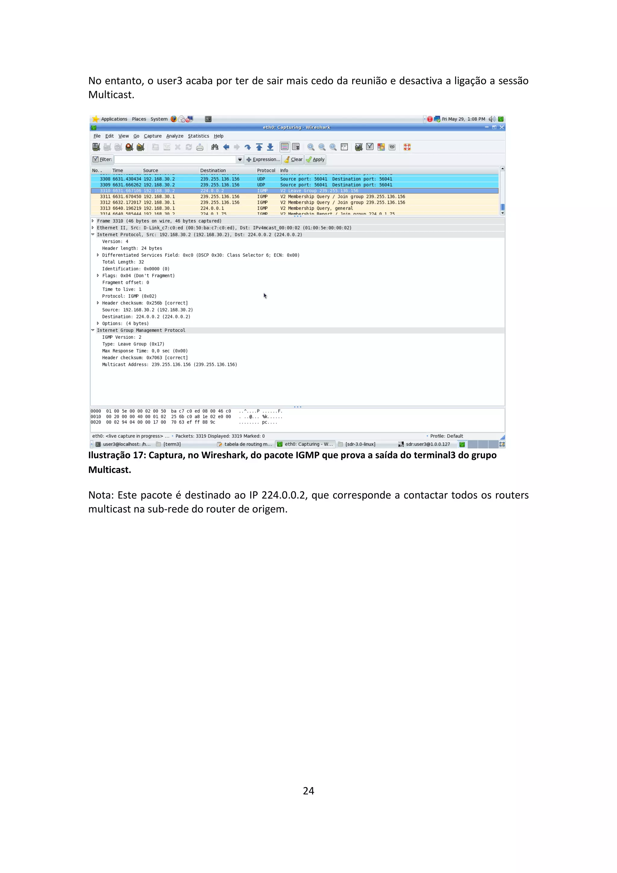 No entanto, o user3 acaba por ter de sair mais cedo da reunião e desactiva a ligação a sessão
Multicast.




Ilustração 17: Captura, no Wireshark, do pacote IGMP que prova a saída do terminal3 do grupo
Multicast.

Nota: Este pacote é destinado ao IP 224.0.0.2, que corresponde a contactar todos os routers
multicast na sub-rede do router de origem.




                                                24
 