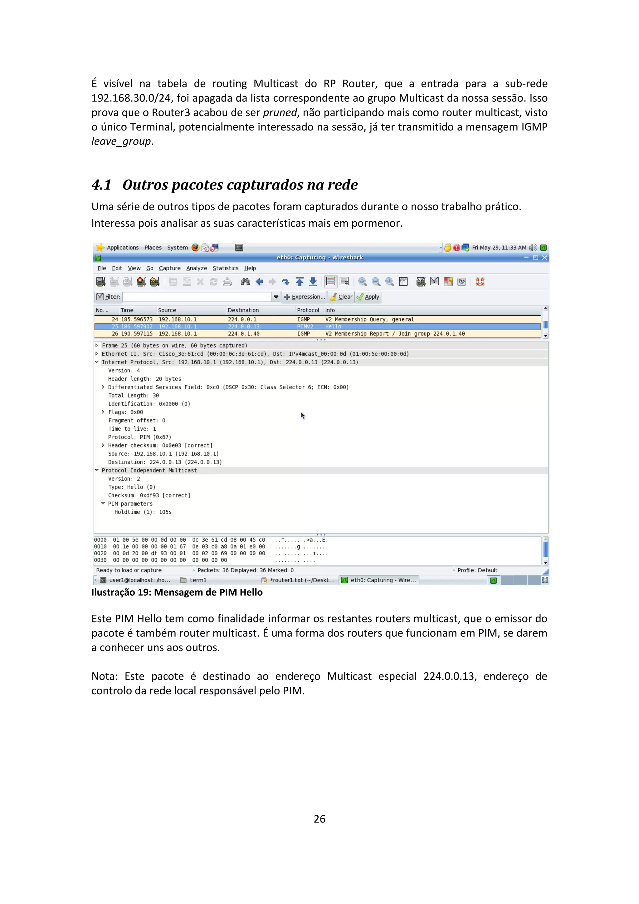É visível na tabela de routing Multicast do RP Router, que a entrada para a sub-rede
192.168.30.0/24, foi apagada da lista correspondente ao grupo Multicast da nossa sessão. Isso
prova que o Router3 acabou de ser pruned, não participando mais como router multicast, visto
o único Terminal, potencialmente interessado na sessão, já ter transmitido a mensagem IGMP
leave_group.


4.1 Outros pacotes capturados na rede
Uma série de outros tipos de pacotes foram capturados durante o nosso trabalho prático.
Interessa pois analisar as suas características mais em pormenor.




Ilustração 19: Mensagem de PIM Hello

Este PIM Hello tem como finalidade informar os restantes routers multicast, que o emissor do
pacote é também router multicast. É uma forma dos routers que funcionam em PIM, se darem
a conhecer uns aos outros.

Nota: Este pacote é destinado ao endereço Multicast especial 224.0.0.13, endereço de
controlo da rede local responsável pelo PIM.




                                             26
 