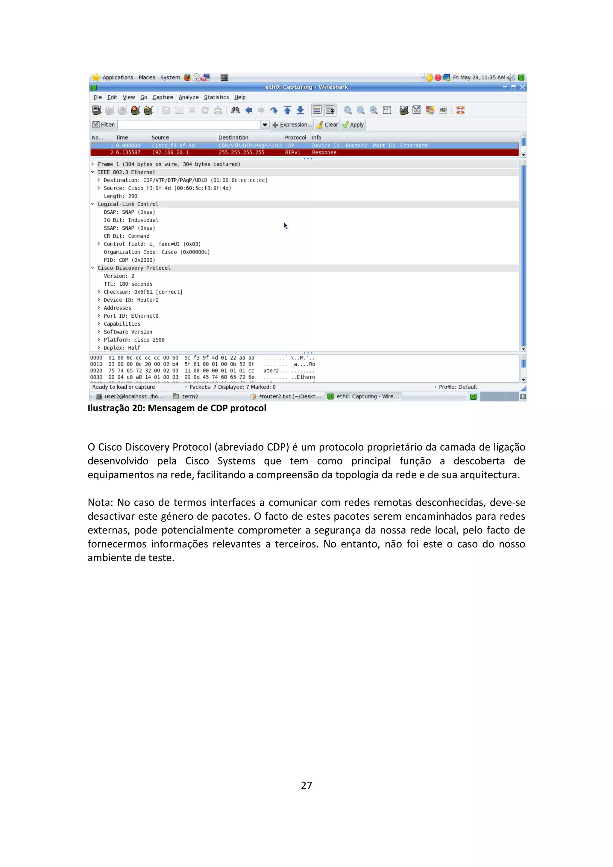 Ilustração 20: Mensagem de CDP protocol


O Cisco Discovery Protocol (abreviado CDP) é um protocolo proprietário da camada de ligação
desenvolvido pela Cisco Systems que tem como principal função a descoberta de
equipamentos na rede, facilitando a compreensão da topologia da rede e de sua arquitectura.

Nota: No caso de termos interfaces a comunicar com redes remotas desconhecidas, deve-se
desactivar este género de pacotes. O facto de estes pacotes serem encaminhados para redes
externas, pode potencialmente comprometer a segurança da nossa rede local, pelo facto de
fornecermos informações relevantes a terceiros. No entanto, não foi este o caso do nosso
ambiente de teste.




                                            27
 