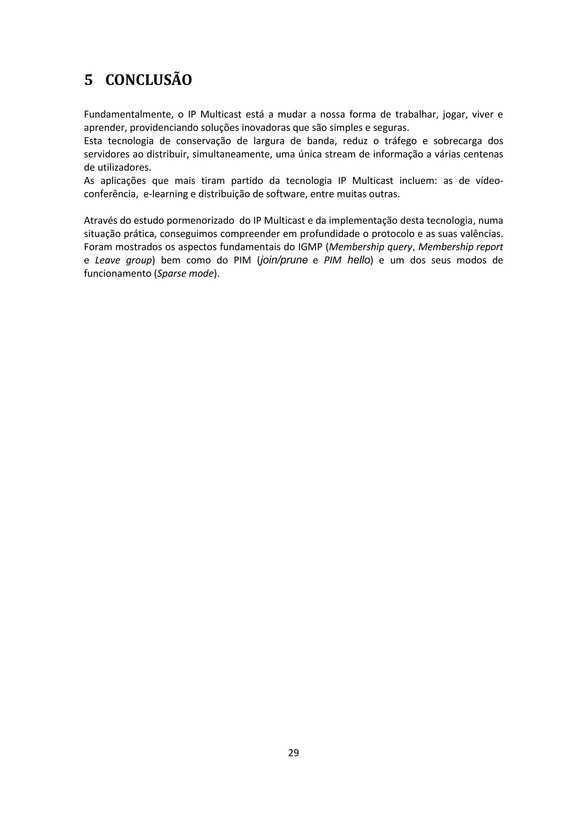 5 CONCLUSÃO

Fundamentalmente, o IP Multicast está a mudar a nossa forma de trabalhar, jogar, viver e
aprender, providenciando soluções inovadoras que são simples e seguras.
Esta tecnologia de conservação de largura de banda, reduz o tráfego e sobrecarga dos
servidores ao distribuir, simultaneamente, uma única stream de informação a várias centenas
de utilizadores.
As aplicações que mais tiram partido da tecnologia IP Multicast incluem: as de vídeo-
conferência, e-learning e distribuição de software, entre muitas outras.

Através do estudo pormenorizado do IP Multicast e da implementação desta tecnologia, numa
situação prática, conseguimos compreender em profundidade o protocolo e as suas valências.
Foram mostrados os aspectos fundamentais do IGMP (Membership query, Membership report
e Leave group) bem como do PIM (join/prune e PIM hello) e um dos seus modos de
funcionamento (Sparse mode).




                                            29
 
