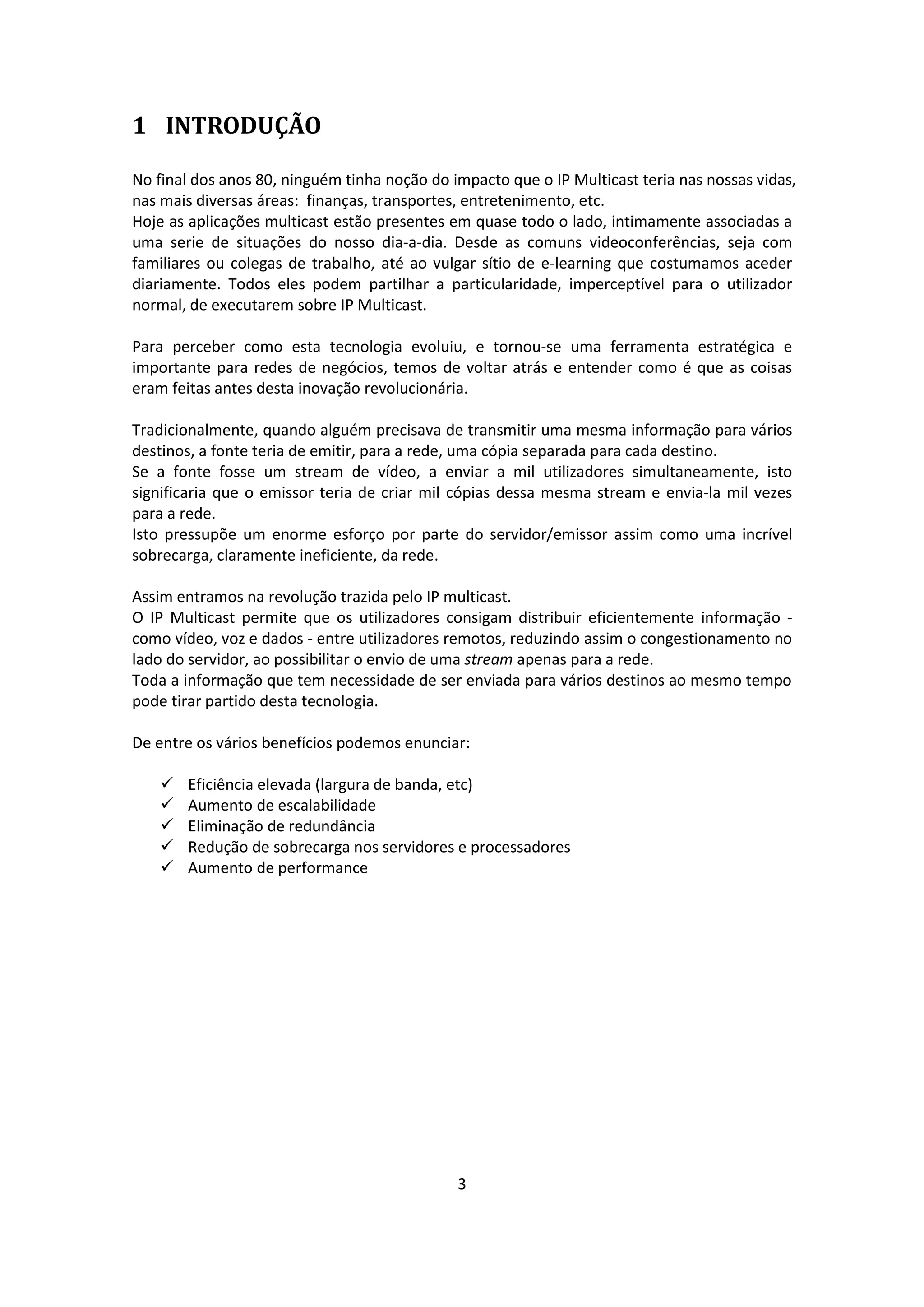 1 INTRODUÇÃO

No final dos anos 80, ninguém tinha noção do impacto que o IP Multicast teria nas nossas vidas,
nas mais diversas áreas: finanças, transportes, entretenimento, etc.
Hoje as aplicações multicast estão presentes em quase todo o lado, intimamente associadas a
uma serie de situações do nosso dia-a-dia. Desde as comuns videoconferências, seja com
familiares ou colegas de trabalho, até ao vulgar sítio de e-learning que costumamos aceder
diariamente. Todos eles podem partilhar a particularidade, imperceptível para o utilizador
normal, de executarem sobre IP Multicast.

Para perceber como esta tecnologia evoluiu, e tornou-se uma ferramenta estratégica e
importante para redes de negócios, temos de voltar atrás e entender como é que as coisas
eram feitas antes desta inovação revolucionária.

Tradicionalmente, quando alguém precisava de transmitir uma mesma informação para vários
destinos, a fonte teria de emitir, para a rede, uma cópia separada para cada destino.
Se a fonte fosse um stream de vídeo, a enviar a mil utilizadores simultaneamente, isto
significaria que o emissor teria de criar mil cópias dessa mesma stream e envia-la mil vezes
para a rede.
Isto pressupõe um enorme esforço por parte do servidor/emissor assim como uma incrível
sobrecarga, claramente ineficiente, da rede.

Assim entramos na revolução trazida pelo IP multicast.
O IP Multicast permite que os utilizadores consigam distribuir eficientemente informação -
como vídeo, voz e dados - entre utilizadores remotos, reduzindo assim o congestionamento no
lado do servidor, ao possibilitar o envio de uma stream apenas para a rede.
Toda a informação que tem necessidade de ser enviada para vários destinos ao mesmo tempo
pode tirar partido desta tecnologia.

De entre os vários benefícios podemos enunciar:

      Eficiência elevada (largura de banda, etc)
      Aumento de escalabilidade
      Eliminação de redundância
      Redução de sobrecarga nos servidores e processadores
      Aumento de performance




                                              3
 