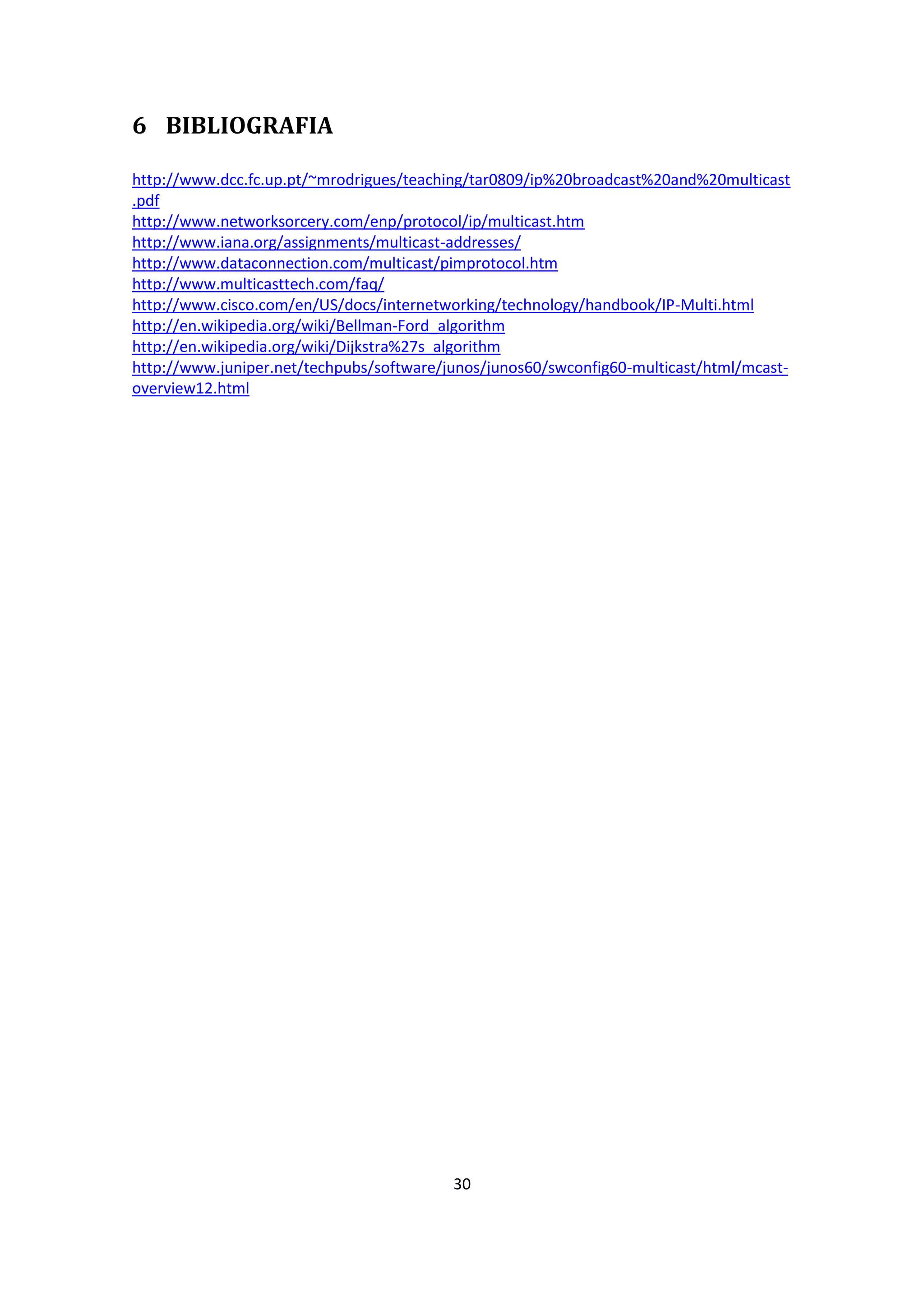 6 BIBLIOGRAFIA

http://www.dcc.fc.up.pt/~mrodrigues/teaching/tar0809/ip%20broadcast%20and%20multicast
.pdf
http://www.networksorcery.com/enp/protocol/ip/multicast.htm
http://www.iana.org/assignments/multicast-addresses/
http://www.dataconnection.com/multicast/pimprotocol.htm
http://www.multicasttech.com/faq/
http://www.cisco.com/en/US/docs/internetworking/technology/handbook/IP-Multi.html
http://en.wikipedia.org/wiki/Bellman-Ford_algorithm
http://en.wikipedia.org/wiki/Dijkstra%27s_algorithm
http://www.juniper.net/techpubs/software/junos/junos60/swconfig60-multicast/html/mcast-
overview12.html




                                          30
 