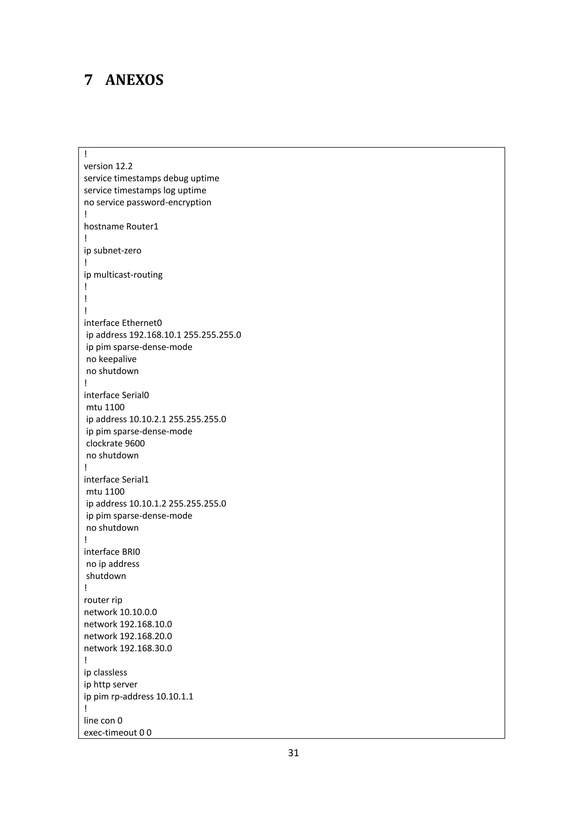 7 ANEXOS



!
version 12.2
service timestamps debug uptime
service timestamps log uptime
no service password-encryption
!
hostname Router1
!
ip subnet-zero
!
ip multicast-routing
!
!
!
interface Ethernet0
 ip address 192.168.10.1 255.255.255.0
 ip pim sparse-dense-mode
 no keepalive
 no shutdown
!
interface Serial0
 mtu 1100
 ip address 10.10.2.1 255.255.255.0
 ip pim sparse-dense-mode
 clockrate 9600
 no shutdown
!
interface Serial1
 mtu 1100
 ip address 10.10.1.2 255.255.255.0
 ip pim sparse-dense-mode
 no shutdown
!
interface BRI0
 no ip address
 shutdown
!
router rip
network 10.10.0.0
network 192.168.10.0
network 192.168.20.0
network 192.168.30.0
!
ip classless
ip http server
ip pim rp-address 10.10.1.1
!
line con 0
exec-timeout 0 0

                                         31
 